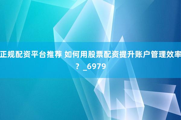 正规配资平台推荐 如何用股票配资提升账户管理效率？_6979