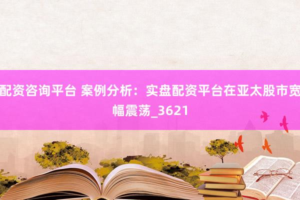 配资咨询平台 案例分析：实盘配资平台在亚太股市宽幅震荡_3621