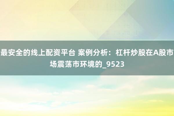 最安全的线上配资平台 案例分析：杠杆炒股在A股市场震荡市环境的_9523