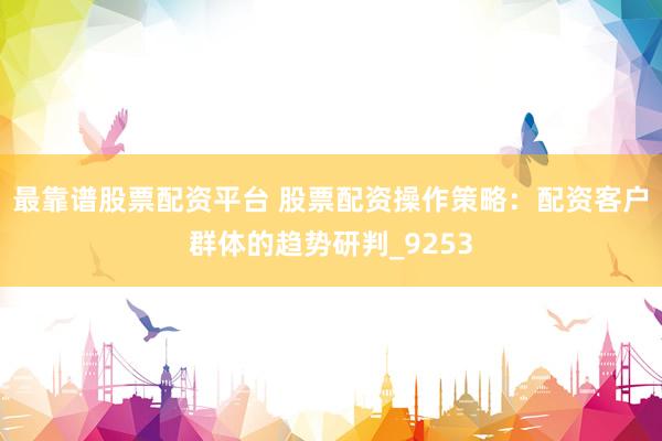 最靠谱股票配资平台 股票配资操作策略：配资客户群体的趋势研判_9253