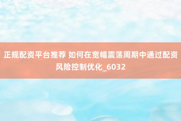 正规配资平台推荐 如何在宽幅震荡周期中通过配资风险控制优化_6032