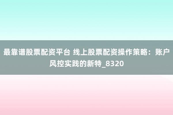 最靠谱股票配资平台 线上股票配资操作策略：账户风控实践的新特_8320