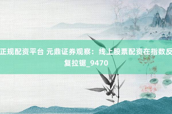 正规配资平台 元鼎证券观察：线上股票配资在指数反复拉锯_9470