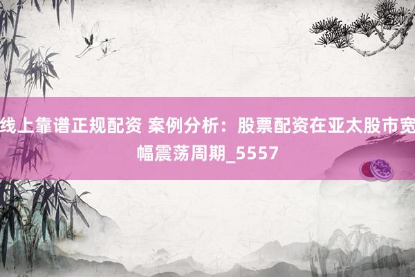 线上靠谱正规配资 案例分析：股票配资在亚太股市宽幅震荡周期_5557