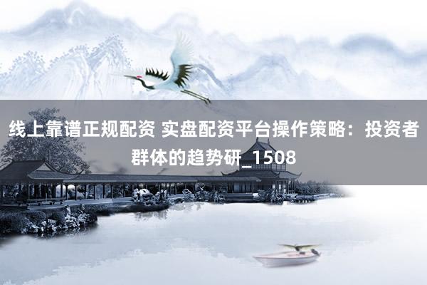 线上靠谱正规配资 实盘配资平台操作策略：投资者群体的趋势研_1508