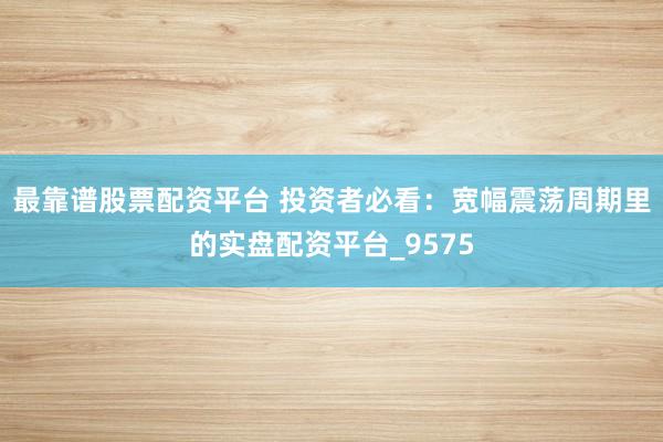 最靠谱股票配资平台 投资者必看：宽幅震荡周期里的实盘配资平台_9575