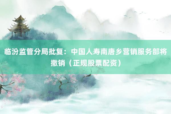 临汾监管分局批复:中国人寿南唐乡营销服务部将撤销(正规股票配资)