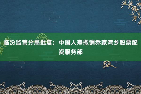 临汾监管分局批复：中国人寿撤销乔家湾乡股票配资服务部