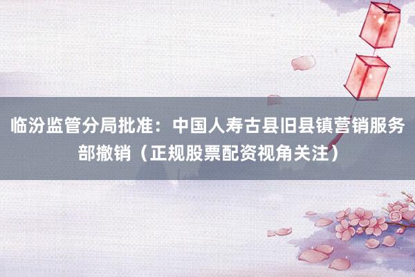 临汾监管分局批准：中国人寿古县旧县镇营销服务部撤销（正规股票配资视角关注）