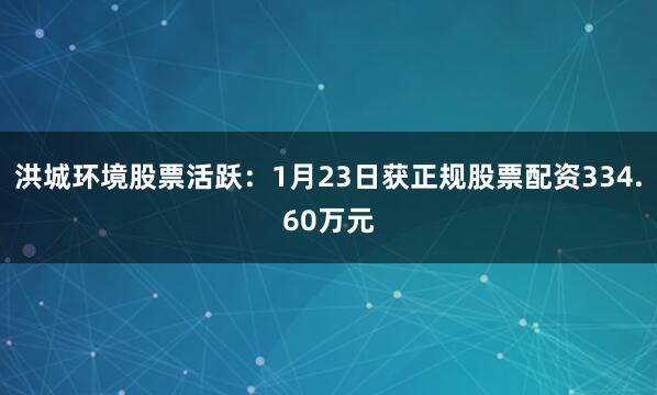 洪城环境股票活跃：1月23日获正规股票配资334.60万元