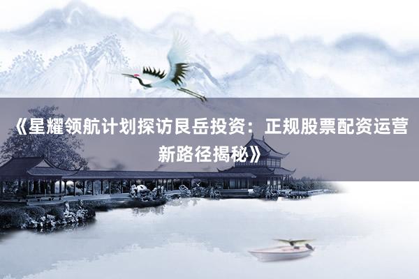 《星耀领航计划探访艮岳投资：正规股票配资运营新路径揭秘》