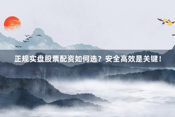 正规实盘股票配资如何选？安全高效是关键！