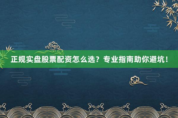 正规实盘股票配资怎么选？专业指南助你避坑！