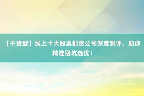 【干货型】线上十大股票配资公司深度测评，助你精准避坑选优！