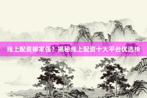 线上配资哪家强？揭秘线上配资十大平台优选榜