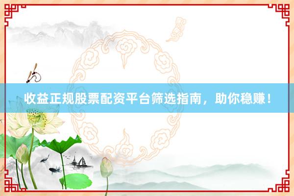 收益正规股票配资平台筛选指南，助你稳赚！