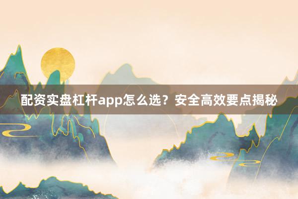 配资实盘杠杆app怎么选？安全高效要点揭秘