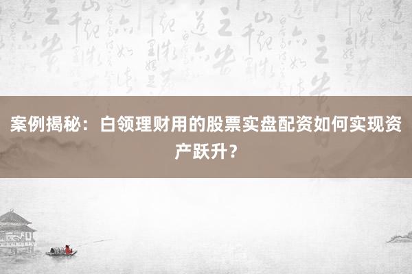 案例揭秘：白领理财用的股票实盘配资如何实现资产跃升？