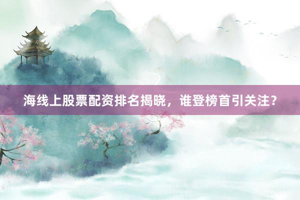 海线上股票配资排名揭晓，谁登榜首引关注？