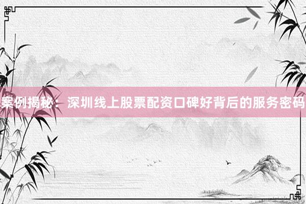 案例揭秘：深圳线上股票配资口碑好背后的服务密码