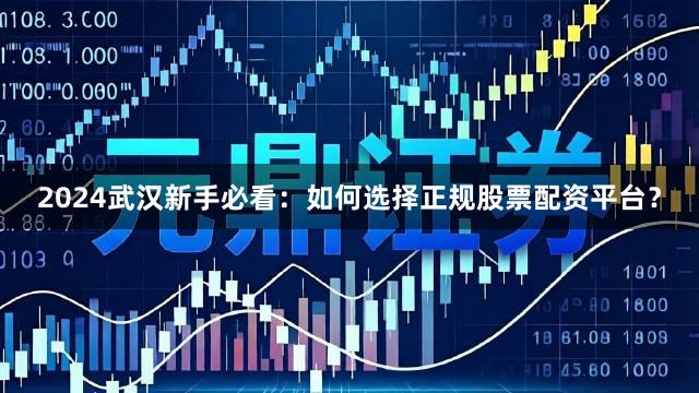 2024武汉新手必看：如何选择正规股票配资平台？