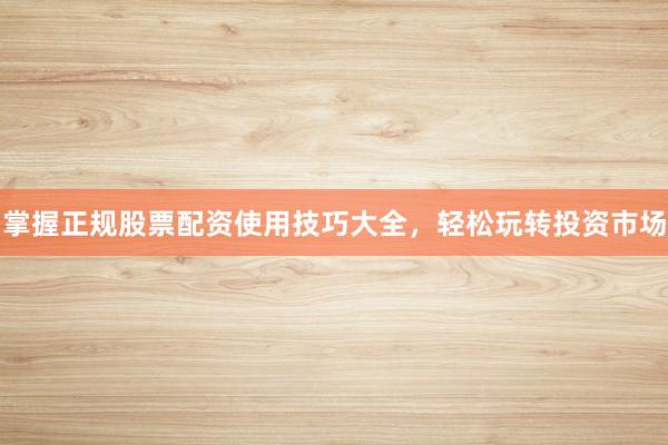 掌握正规股票配资使用技巧大全，轻松玩转投资市场