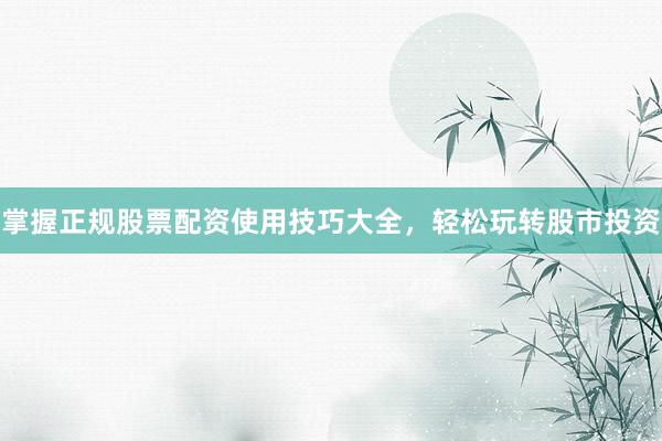 掌握正规股票配资使用技巧大全，轻松玩转股市投资