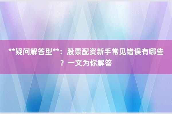 **疑问解答型**：股票配资新手常见错误有哪些？一文为你解答
