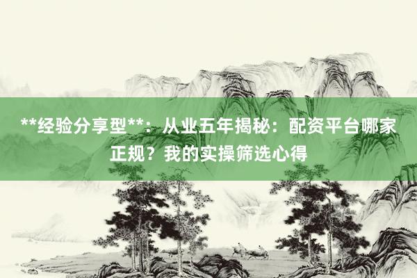 **经验分享型**：从业五年揭秘：配资平台哪家正规？我的实操筛选心得