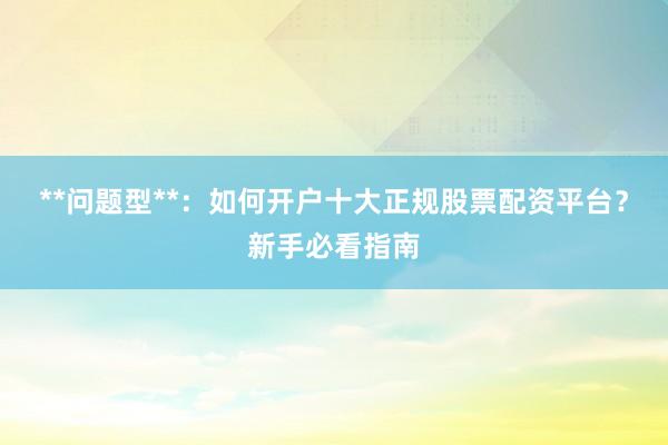 **问题型**：如何开户十大正规股票配资平台？新手必看指南