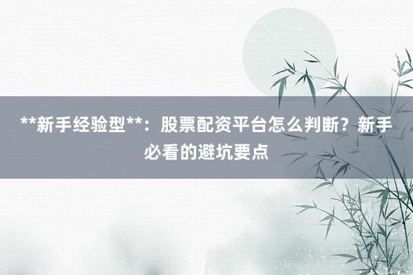 **新手经验型**：股票配资平台怎么判断？新手必看的避坑要点