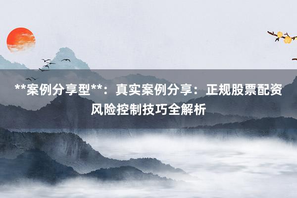 **案例分享型**：真实案例分享：正规股票配资风险控制技巧全解析