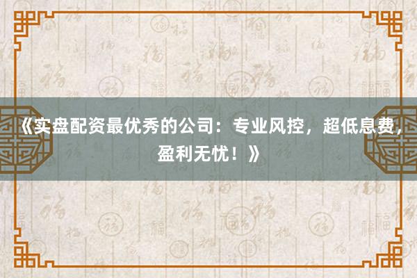 《实盘配资最优秀的公司:专业风控,超低息费,盈利无忧!》
