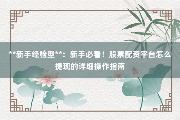 **新手经验型**：新手必看！股票配资平台怎么提现的详细操作指南
