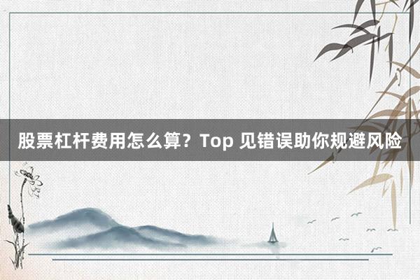 股票杠杆费用怎么算？Top 见错误助你规避风险