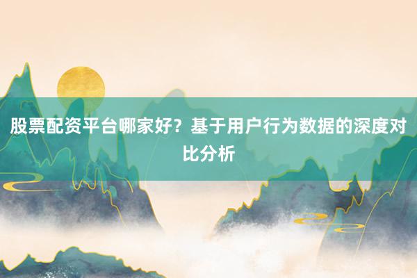 股票配资平台哪家好？基于用户行为数据的深度对比分析