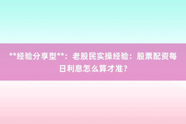 **经验分享型**：老股民实操经验：股票配资每日利息怎么算才准？