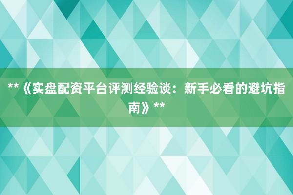 **《实盘配资平台评测经验谈：新手必看的避坑指南》**