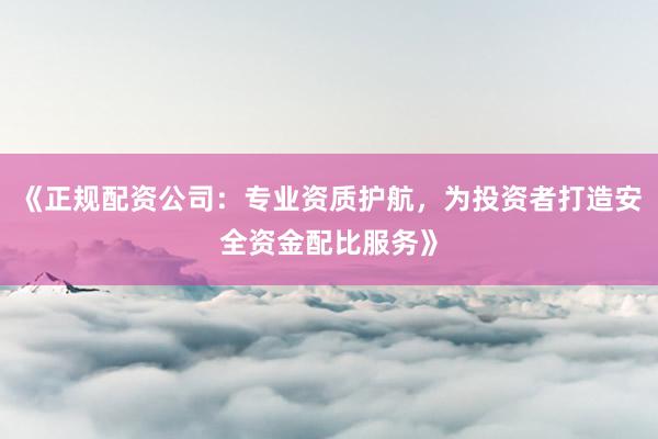 《正规配资公司：专业资质护航，为投资者打造安全资金配比服务》