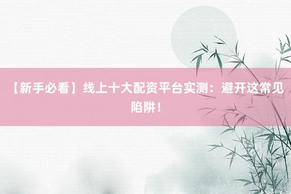 【新手必看】线上十大配资平台实测：避开这常见陷阱！