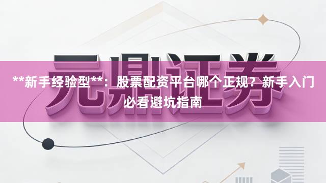 **新手经验型**：股票配资平台哪个正规？新手入门必看避坑指南