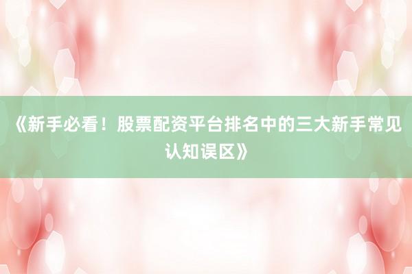 《新手必看！股票配资平台排名中的三大新手常见认知误区》