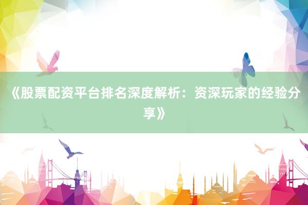 《股票配资平台排名深度解析：资深玩家的经验分享》
