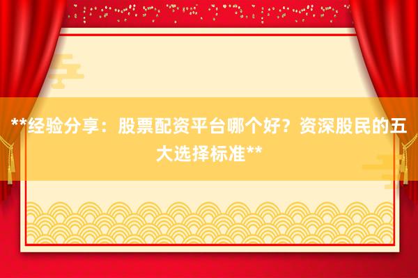 **经验分享：股票配资平台哪个好？资深股民的五大选择标准**
