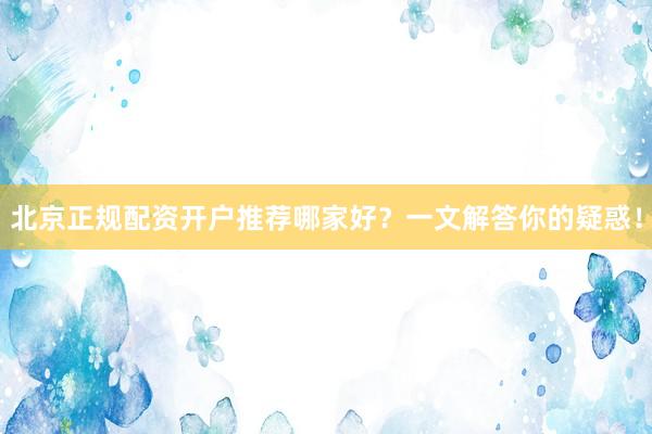 北京正规配资开户推荐哪家好？一文解答你的疑惑！