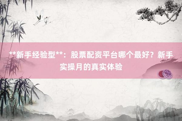 **新手经验型**：股票配资平台哪个最好？新手实操月的真实体验