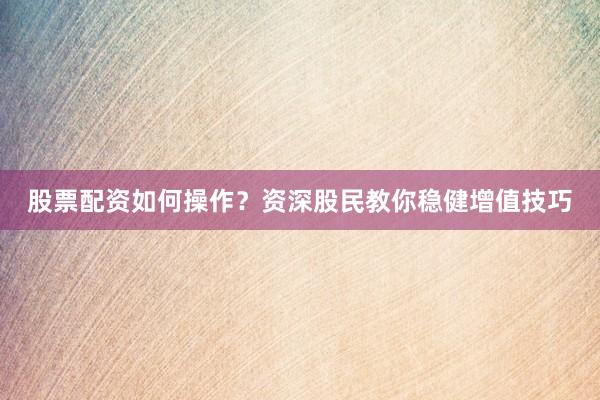 股票配资如何操作？资深股民教你稳健增值技巧