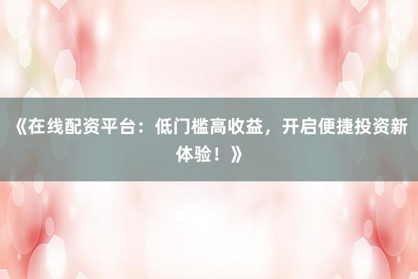 《在线配资平台：低门槛高收益，开启便捷投资新体验！》
