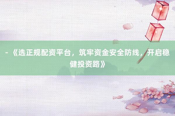 - 《选正规配资平台，筑牢资金安全防线，开启稳健投资路》
