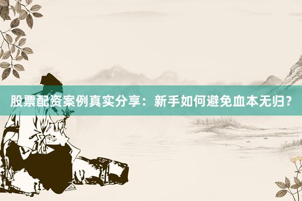 股票配资案例真实分享：新手如何避免血本无归？